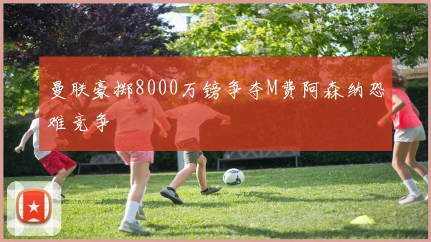 曼联豪掷8000万镑争夺M费阿森纳恐难竞争