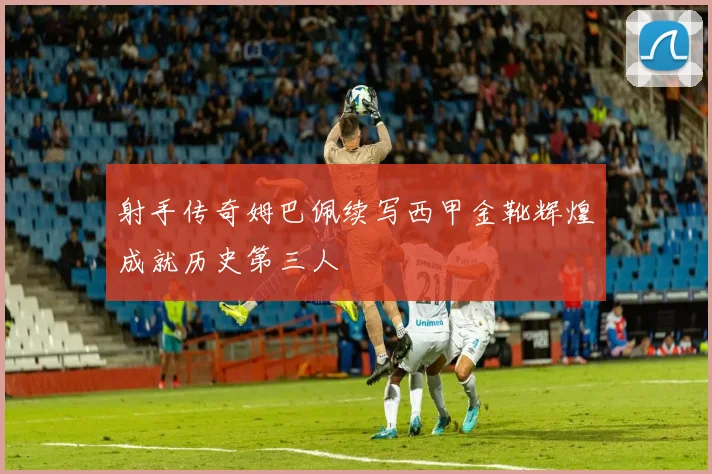射手传奇姆巴佩续写西甲金靴辉煌成就历史第三人