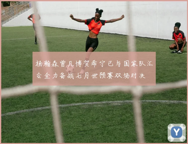 杨瀚森曾凡博贺希宁已与国家队汇合全力备战七月世预赛双场对决
