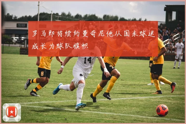 罗马即将续约曼奇尼他从国米球迷成长为球队旗帜