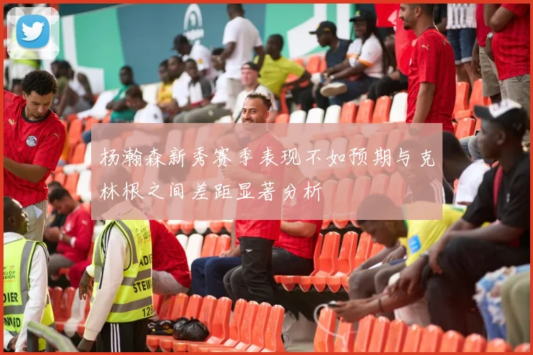 杨瀚森新秀赛季表现不如预期与克林根之间差距显著分析