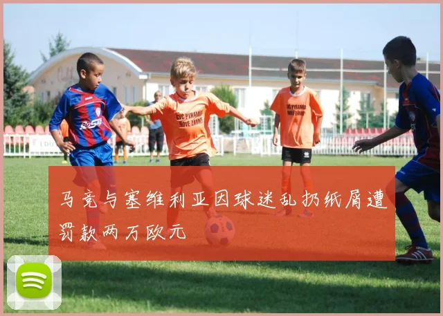 马竞与塞维利亚因球迷乱扔纸屑遭罚款两万欧元