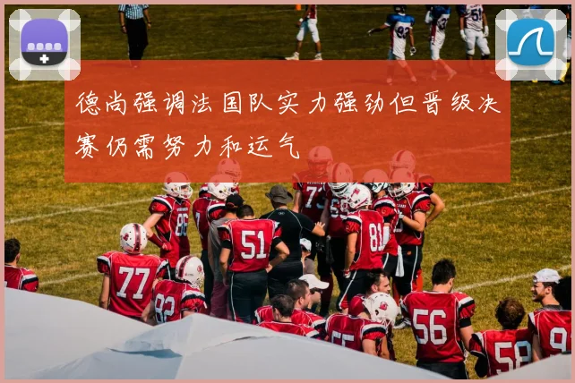 德尚强调法国队实力强劲但晋级决赛仍需努力和运气