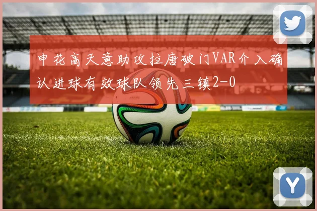 申花高天意助攻拉唐破门VAR介入确认进球有效球队领先三镇2-0