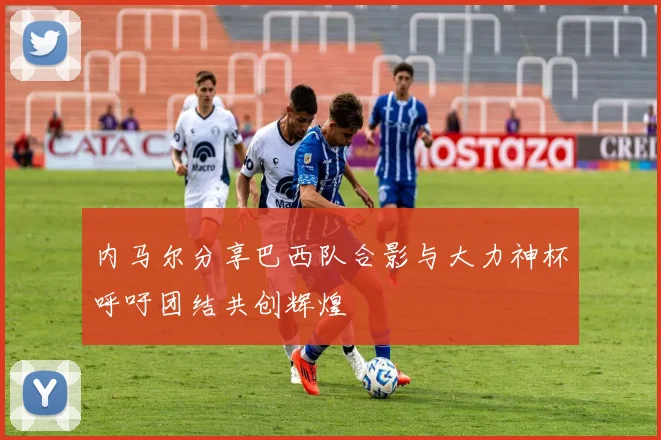 内马尔分享巴西队合影与大力神杯呼吁团结共创辉煌