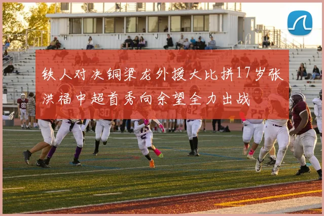 铁人对决铜梁龙外援大比拼17岁张洪福中超首秀向余望全力出战