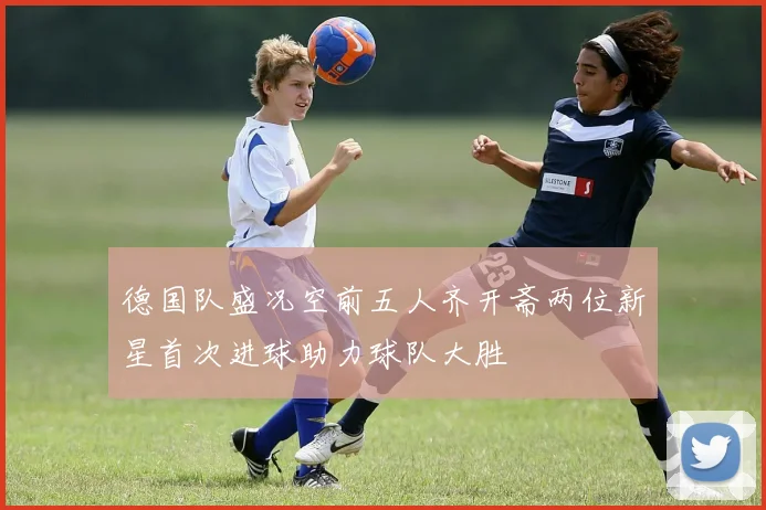 德国队盛况空前五人齐开斋两位新星首次进球助力球队大胜
